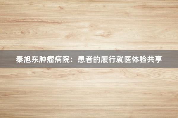秦旭东肿瘤病院：患者的履行就医体验共享